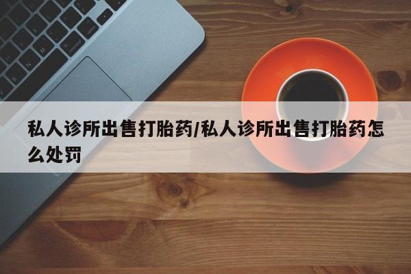 正品打胎药微信购买方式私人诊所出售打胎药/私人诊所出售打胎药怎么处罚