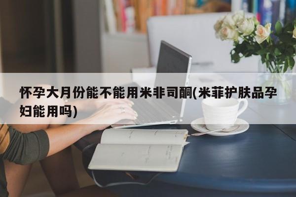正品打胎药微信购买方式怀孕大月份能不能用米非司酮(米菲护肤品孕妇能用吗)