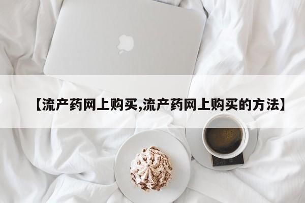 正品打胎药微信购买方式【流产药网上购买,流产药网上购买的方法】