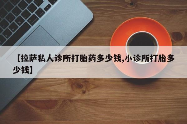 正品打胎药微信购买方式【拉萨私人诊所打胎药多少钱,小诊所打胎多少钱】