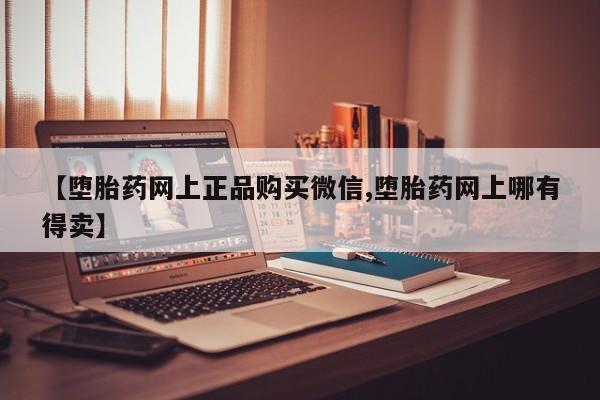 正品打胎药微信购买方式【堕胎药网上正品购买微信,堕胎药网上哪有得卖】